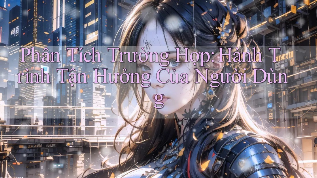 Phân Tích Trường Hợp: Hành Trình Tận Hưởng Của Người Dùng Phân Tích Trường Hợp: Hành Trình Tận Hưởng Của Người Dùng