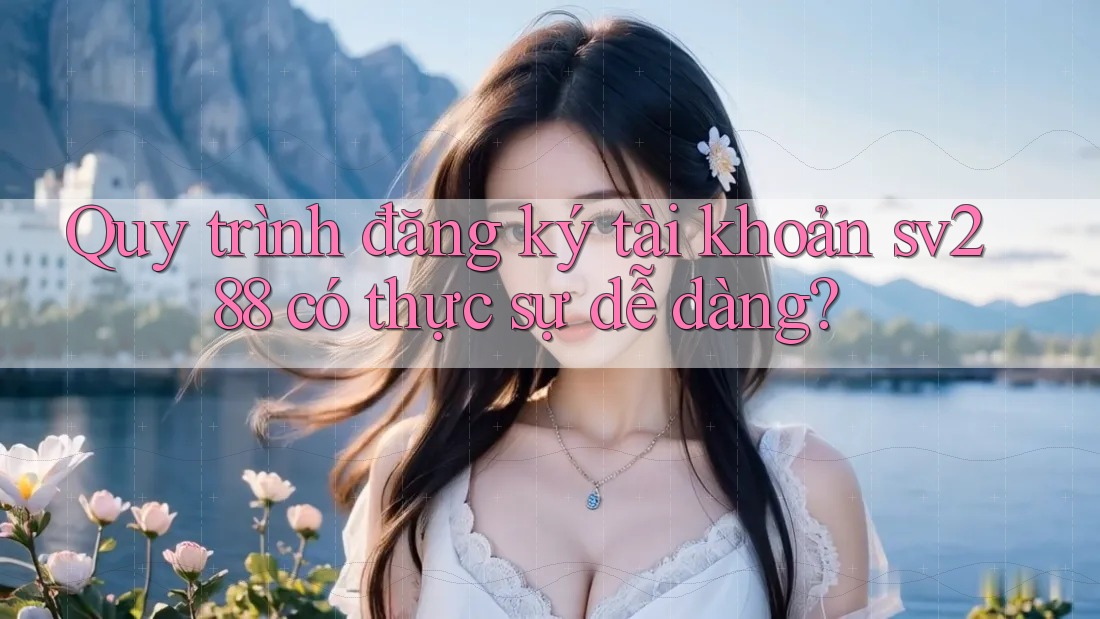Quy trình đăng ký tài khoản sv288 có thực sự dễ dàng?