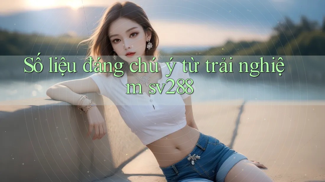 Số liệu đáng chú ý từ trải nghiệm sv288 Số liệu đáng chú ý từ trải nghiệm sv288
