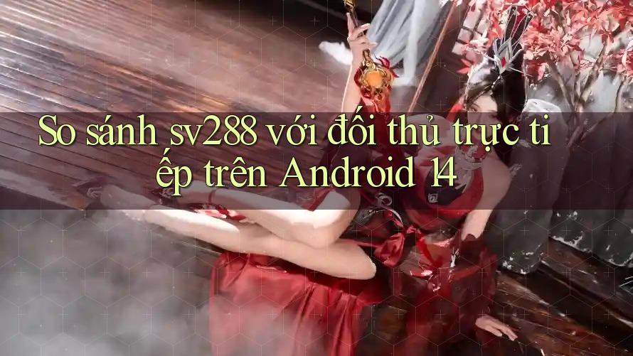 So sánh sv288 với đối thủ trực tiếp trên Android 14