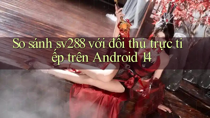 So sánh sv288 với đối thủ trực tiếp trên Android 14