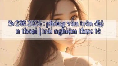 Sv288 2026 phỏng vấn trên điện thoại trải nghiệm thực tế