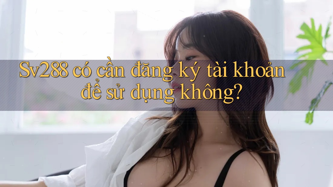 Sv288 có cần đăng ký tài khoản để sử dụng không?