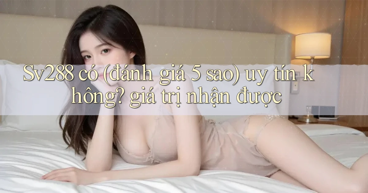 Sv288 có (đánh giá 5 sao) uy tín không giá trị nhận được