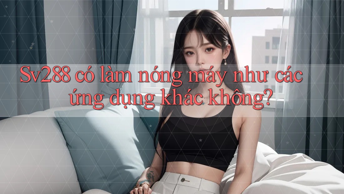 Sv288 có làm nóng máy như các ứng dụng khác không? Sv288 có làm nóng máy như các ứng dụng khác không?