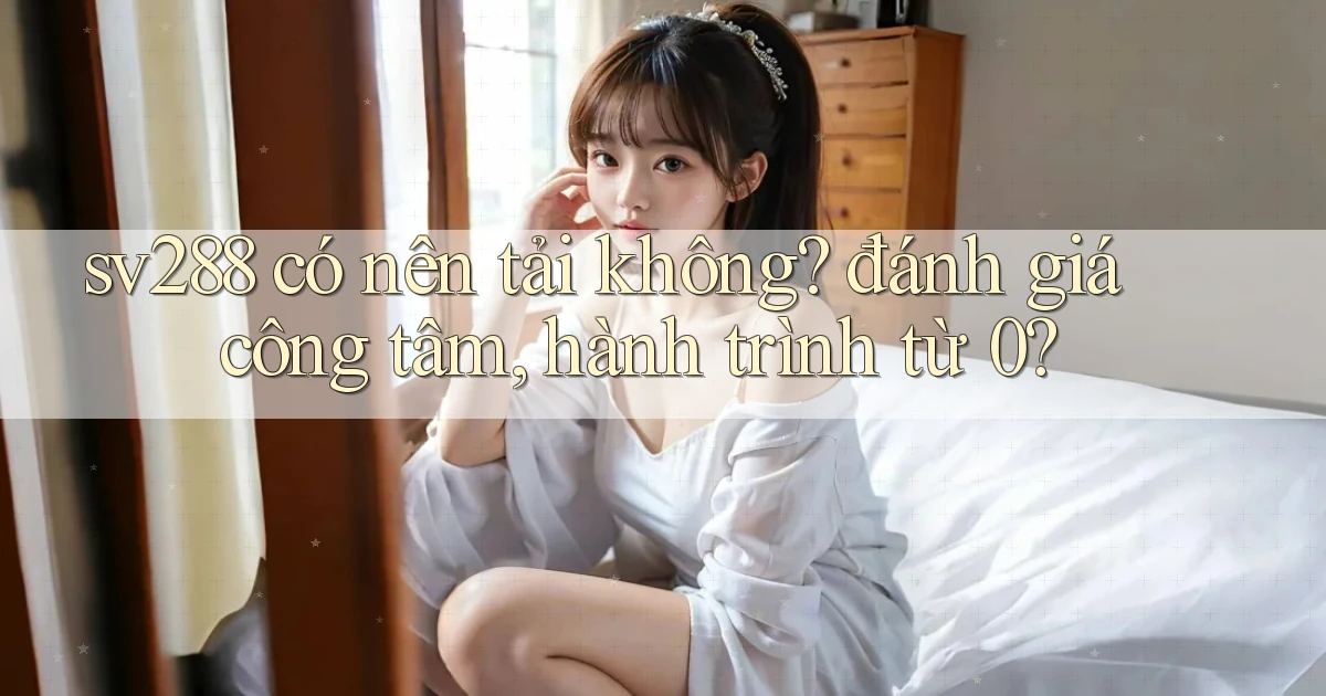 sv288 có nên tải không đánh giá công tâm, hành trình từ 0