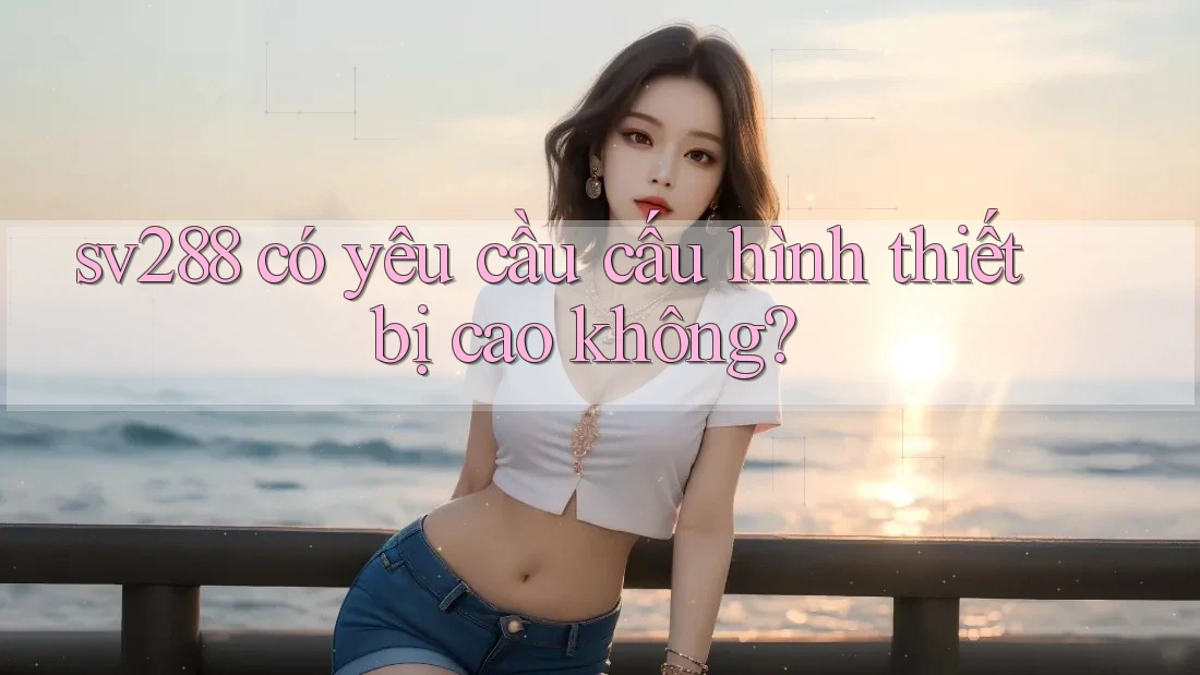 sv288 có yêu cầu cấu hình thiết bị cao không? sv288 có yêu cầu cấu hình thiết bị cao không?