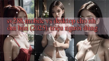 sv288, mobile vs desktop cho nhóm bạn (2025) triệu người dùng