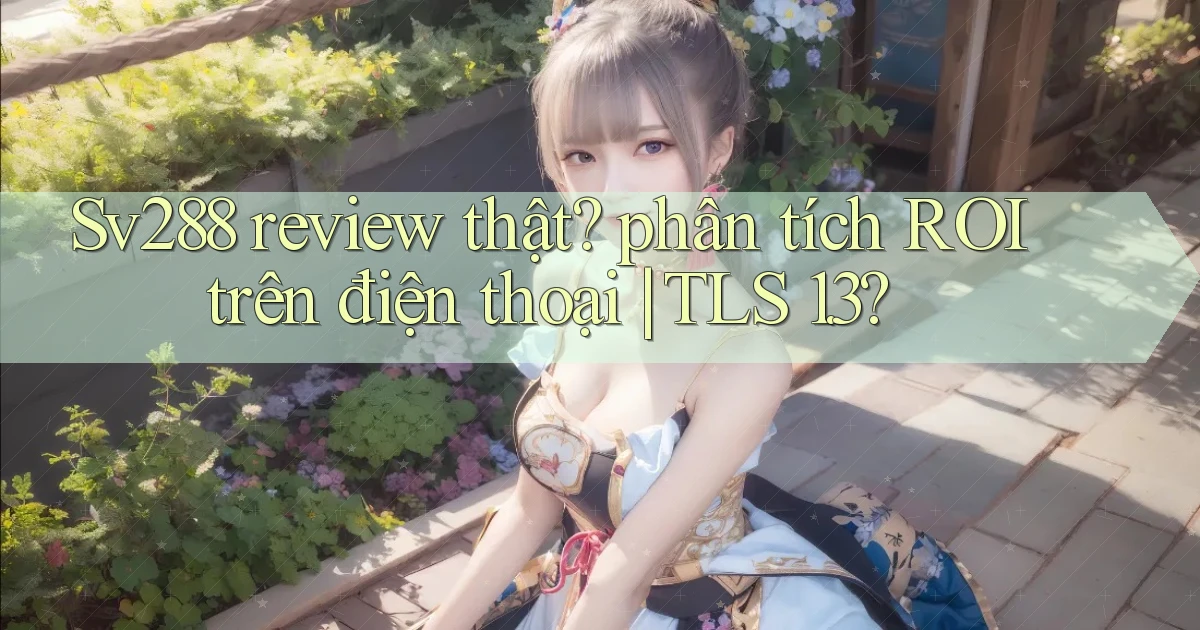 Sv288 review thật phân tích ROI trên điện thoại TLS 1.3