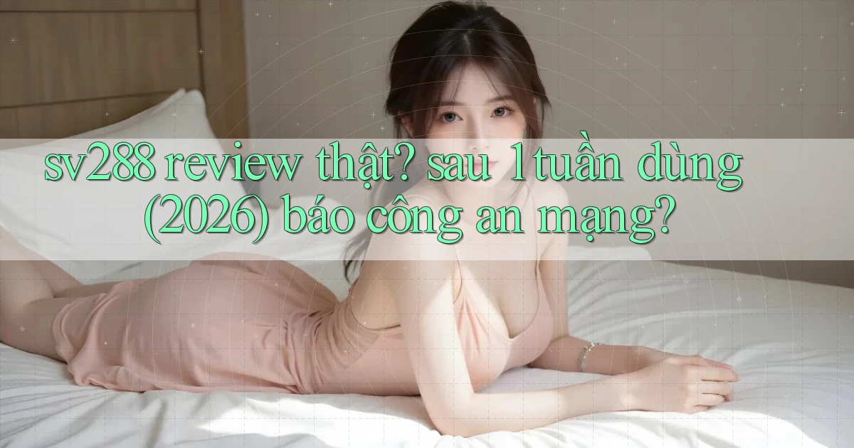 sv288 review thật sau 1 tuần dùng (2026) báo công an mạng