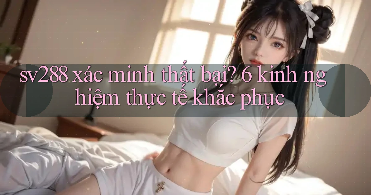 sv288 xác minh thất bại 6 kinh nghiệm thực tế khắc phục
