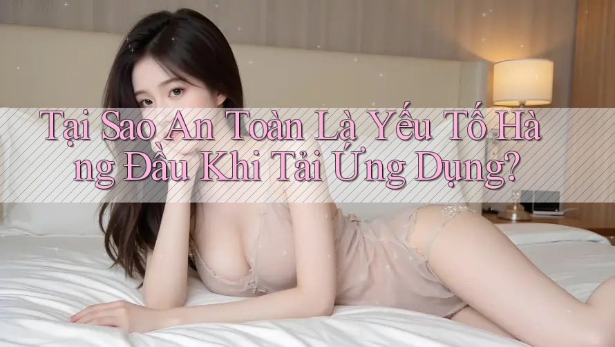Tại Sao An Toàn Là Yếu Tố Hàng Đầu Khi Tải Ứng Dụng? Tại Sao An Toàn Là Yếu Tố Hàng Đầu Khi Tải Ứng Dụng?