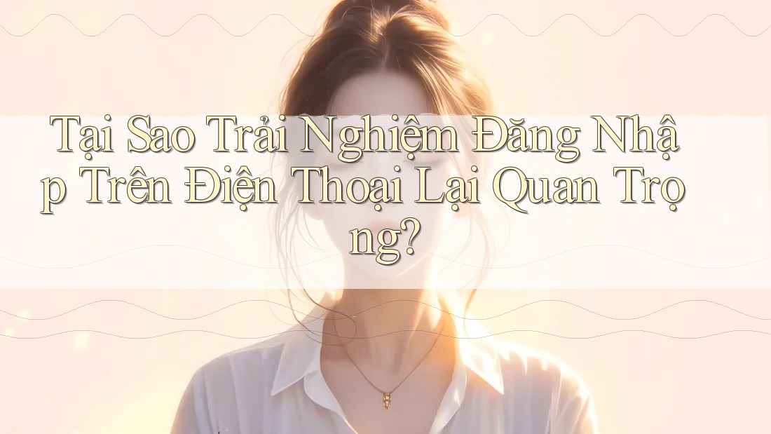 Tại Sao Trải Nghiệm Đăng Nhập Trên Điện Thoại Lại Quan Trọng?