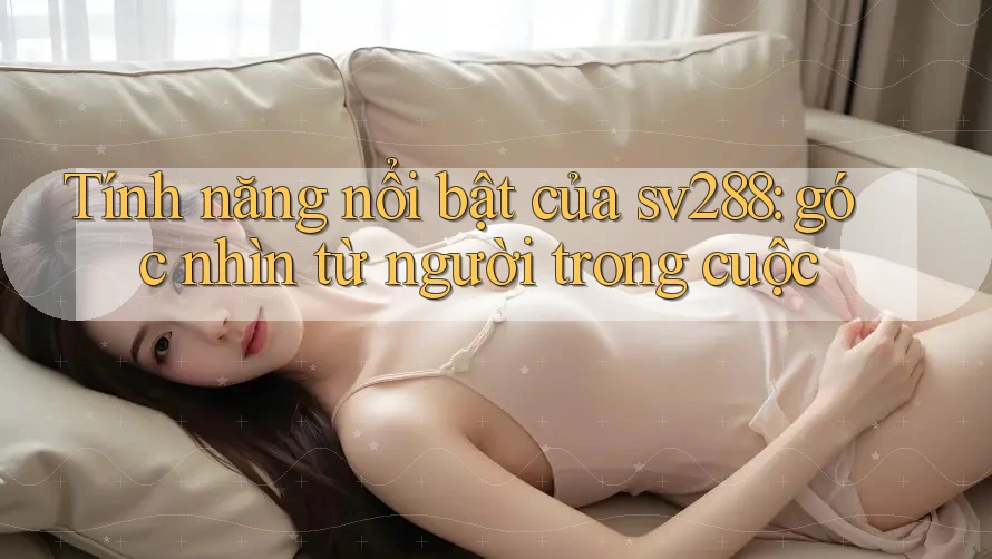 Tính năng nổi bật của sv288: góc nhìn từ người trong cuộc Tính năng nổi bật của sv288: góc nhìn từ người trong cuộc