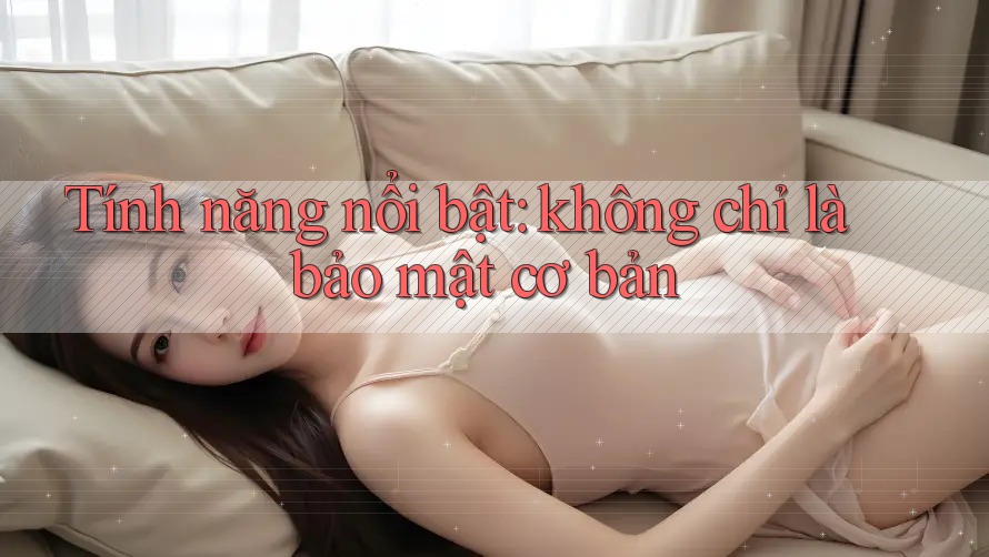 Tính năng nổi bật: không chỉ là bảo mật cơ bản