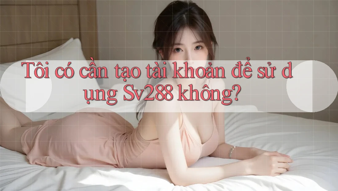Tôi có cần tạo tài khoản để sử dụng Sv288 không? Tôi có cần tạo tài khoản để sử dụng Sv288 không?