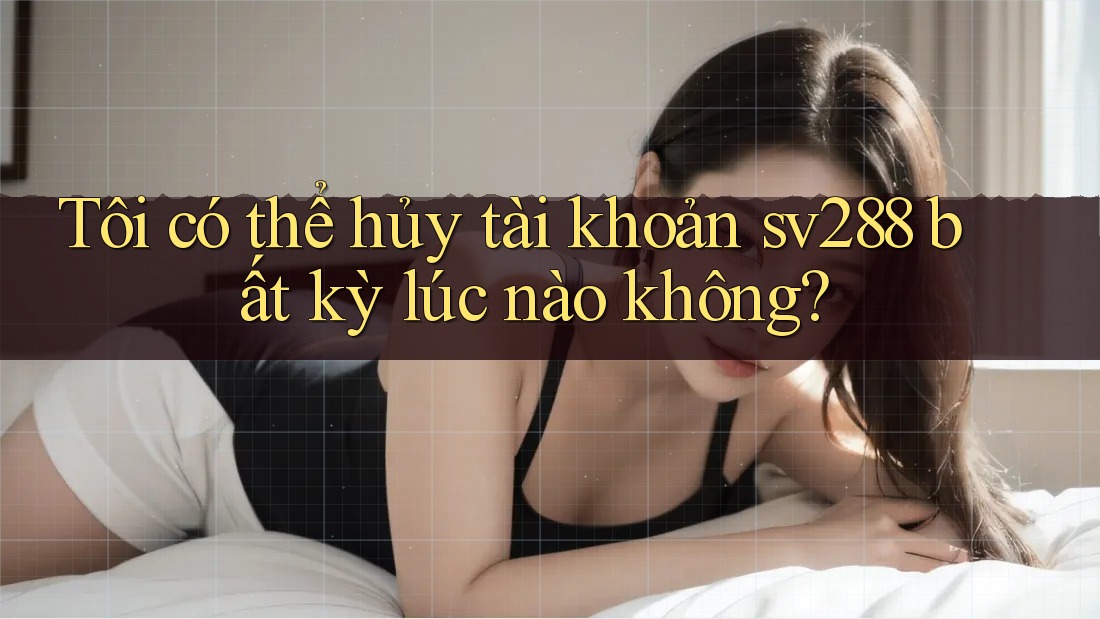 Tôi có thể hủy tài khoản sv288 bất kỳ lúc nào không?