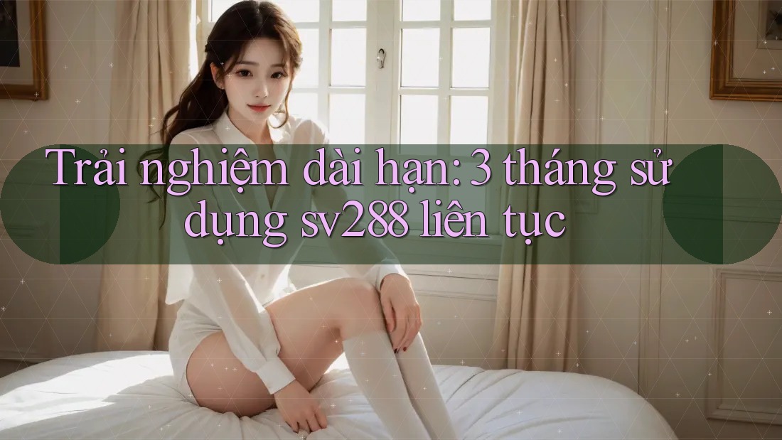 Trải nghiệm dài hạn: 3 tháng sử dụng sv288 liên tục Trải nghiệm dài hạn: 3 tháng sử dụng sv288 liên tục