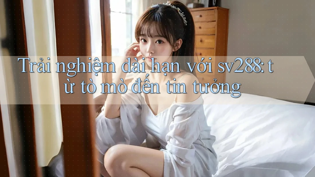 Trải nghiệm dài hạn với sv288: từ tò mò đến tin tưởng