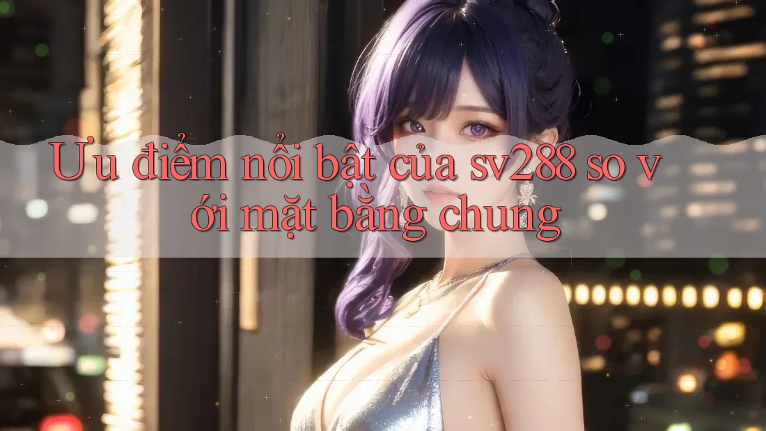 Ưu điểm nổi bật của sv288 so với mặt bằng chung Ưu điểm nổi bật của sv288 so với mặt bằng chung