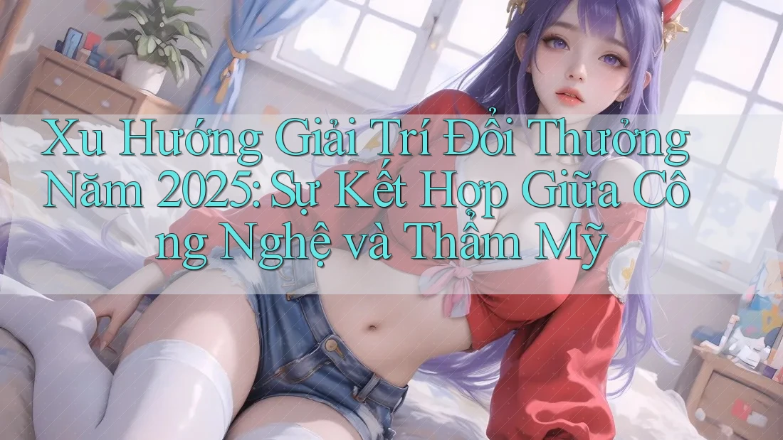 Xu Hướng Giải Trí Đổi Thưởng Năm 2025: Sự Kết Hợp Giữa Công Nghệ và Thẩm Mỹ
